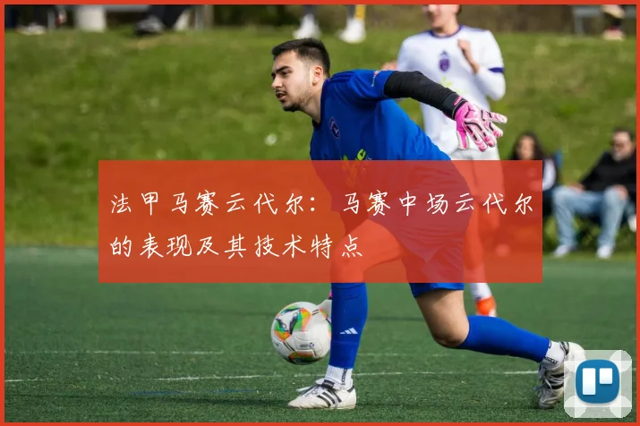 法甲马赛云代尔:马赛中场云代尔的表现及其技术特点
