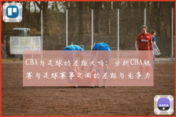 CBA与足球的差距大吗：分析CBA联赛与足球赛事之间的差距与竞争力