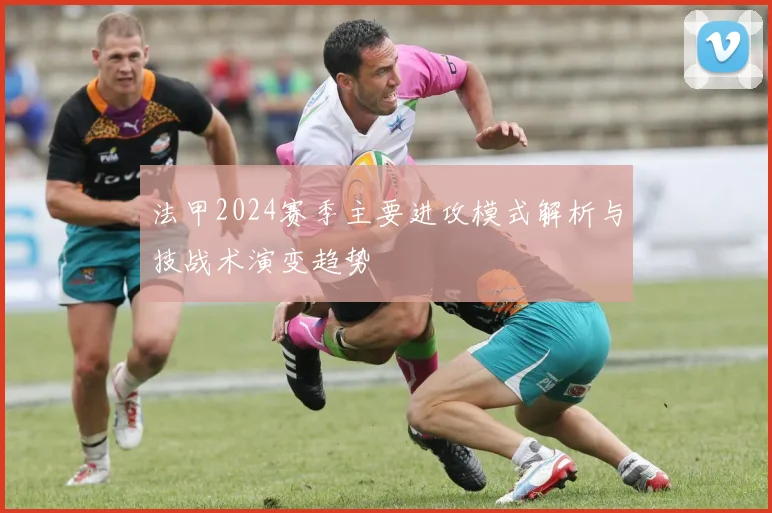法甲2024赛季主要进攻模式解析与技战术演变趋势
